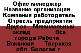 Офис-менеджер › Название организации ­ Компания-работодатель › Отрасль предприятия ­ Другое › Минимальный оклад ­ 19 000 - Все города Работа » Вакансии   . Тверская обл.,Бологое г.